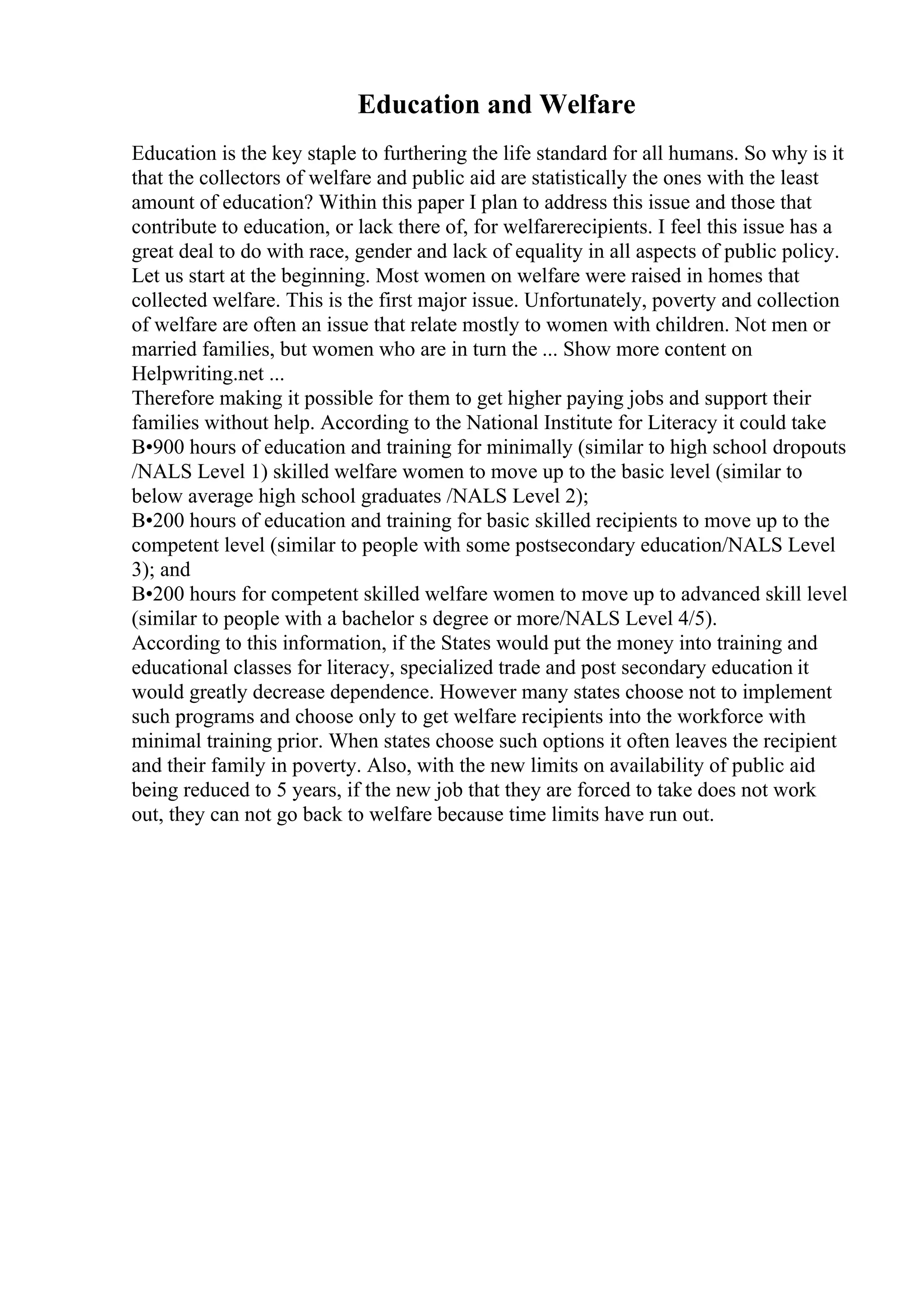 Education and Welfare
Education is the key staple to furthering the life standard for all humans. So why is it
that the collectors of welfare and public aid are statistically the ones with the least
amount of education? Within this paper I plan to address this issue and those that
contribute to education, or lack there of, for welfarerecipients. I feel this issue has a
great deal to do with race, gender and lack of equality in all aspects of public policy.
Let us start at the beginning. Most women on welfare were raised in homes that
collected welfare. This is the first major issue. Unfortunately, poverty and collection
of welfare are often an issue that relate mostly to women with children. Not men or
married families, but women who are in turn the ... Show more content on
Helpwriting.net ...
Therefore making it possible for them to get higher paying jobs and support their
families without help. According to the National Institute for Literacy it could take
В•900 hours of education and training for minimally (similar to high school dropouts
/NALS Level 1) skilled welfare women to move up to the basic level (similar to
below average high school graduates /NALS Level 2);
В•200 hours of education and training for basic skilled recipients to move up to the
competent level (similar to people with some postsecondary education/NALS Level
3); and
В•200 hours for competent skilled welfare women to move up to advanced skill level
(similar to people with a bachelor s degree or more/NALS Level 4/5).
According to this information, if the States would put the money into training and
educational classes for literacy, specialized trade and post secondary education it
would greatly decrease dependence. However many states choose not to implement
such programs and choose only to get welfare recipients into the workforce with
minimal training prior. When states choose such options it often leaves the recipient
and their family in poverty. Also, with the new limits on availability of public aid
being reduced to 5 years, if the new job that they are forced to take does not work
out, they can not go back to welfare because time limits have run out.
 