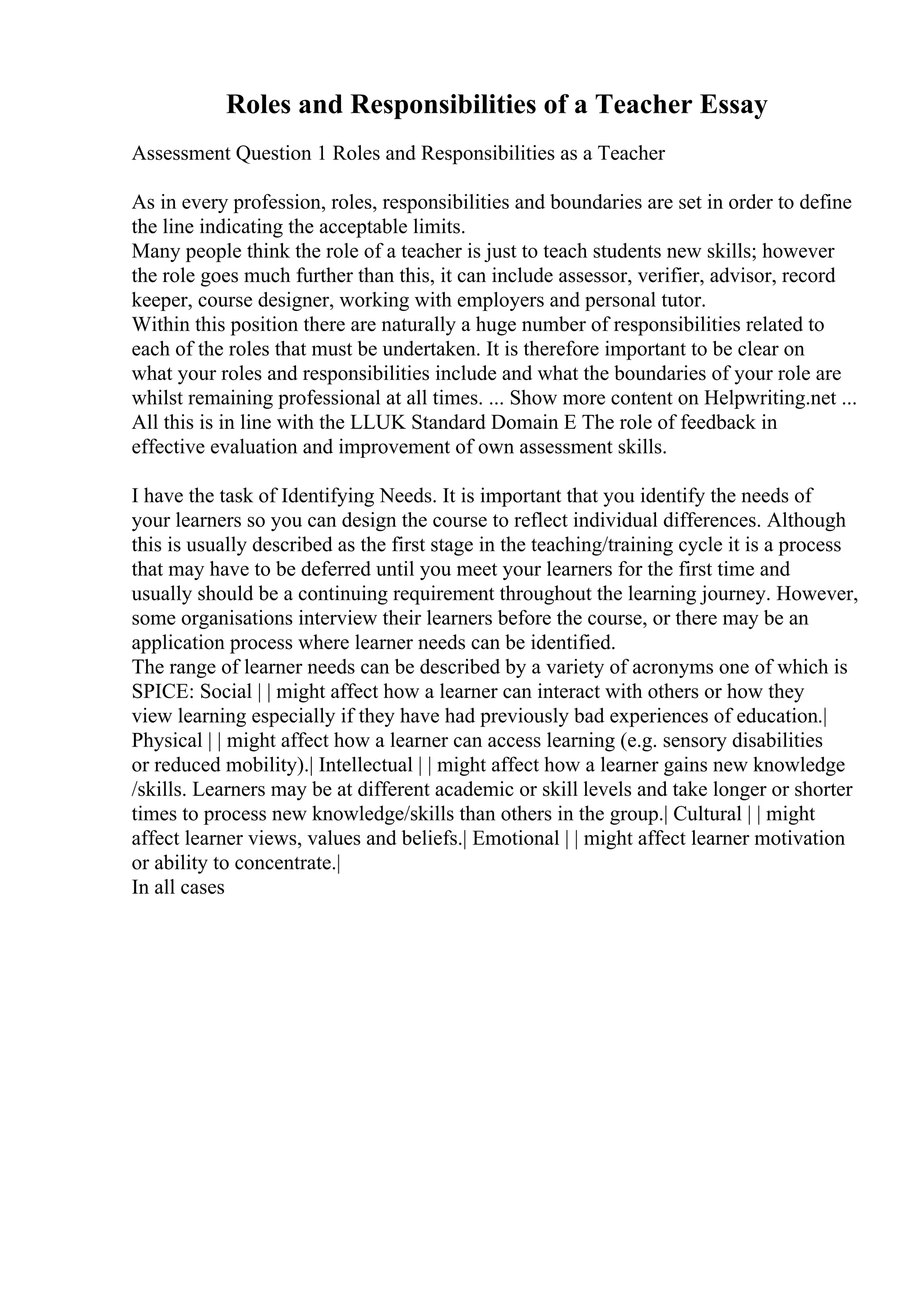 Roles and Responsibilities of a Teacher Essay
Assessment Question 1 Roles and Responsibilities as a Teacher
As in every profession, roles, responsibilities and boundaries are set in order to define
the line indicating the acceptable limits.
Many people think the role of a teacher is just to teach students new skills; however
the role goes much further than this, it can include assessor, verifier, advisor, record
keeper, course designer, working with employers and personal tutor.
Within this position there are naturally a huge number of responsibilities related to
each of the roles that must be undertaken. It is therefore important to be clear on
what your roles and responsibilities include and what the boundaries of your role are
whilst remaining professional at all times. ... Show more content on Helpwriting.net ...
All this is in line with the LLUK Standard Domain E The role of feedback in
effective evaluation and improvement of own assessment skills.
I have the task of Identifying Needs. It is important that you identify the needs of
your learners so you can design the course to reflect individual differences. Although
this is usually described as the first stage in the teaching/training cycle it is a process
that may have to be deferred until you meet your learners for the first time and
usually should be a continuing requirement throughout the learning journey. However,
some organisations interview their learners before the course, or there may be an
application process where learner needs can be identified.
The range of learner needs can be described by a variety of acronyms one of which is
SPICE: Social | | might affect how a learner can interact with others or how they
view learning especially if they have had previously bad experiences of education.|
Physical | | might affect how a learner can access learning (e.g. sensory disabilities
or reduced mobility).| Intellectual | | might affect how a learner gains new knowledge
/skills. Learners may be at different academic or skill levels and take longer or shorter
times to process new knowledge/skills than others in the group.| Cultural | | might
affect learner views, values and beliefs.| Emotional | | might affect learner motivation
or ability to concentrate.|
In all cases
 