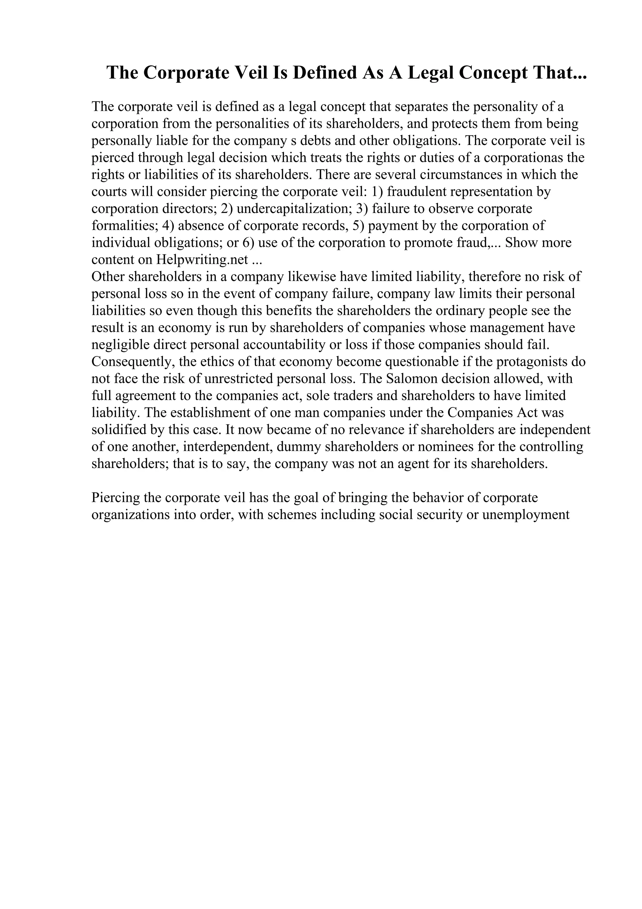 The Corporate Veil Is Defined As A Legal Concept That...
The corporate veil is defined as a legal concept that separates the personality of a
corporation from the personalities of its shareholders, and protects them from being
personally liable for the company s debts and other obligations. The corporate veil is
pierced through legal decision which treats the rights or duties of a corporationas the
rights or liabilities of its shareholders. There are several circumstances in which the
courts will consider piercing the corporate veil: 1) fraudulent representation by
corporation directors; 2) undercapitalization; 3) failure to observe corporate
formalities; 4) absence of corporate records, 5) payment by the corporation of
individual obligations; or 6) use of the corporation to promote fraud,... Show more
content on Helpwriting.net ...
Other shareholders in a company likewise have limited liability, therefore no risk of
personal loss so in the event of company failure, company law limits their personal
liabilities so even though this benefits the shareholders the ordinary people see the
result is an economy is run by shareholders of companies whose management have
negligible direct personal accountability or loss if those companies should fail.
Consequently, the ethics of that economy become questionable if the protagonists do
not face the risk of unrestricted personal loss. The Salomon decision allowed, with
full agreement to the companies act, sole traders and shareholders to have limited
liability. The establishment of one man companies under the Companies Act was
solidified by this case. It now became of no relevance if shareholders are independent
of one another, interdependent, dummy shareholders or nominees for the controlling
shareholders; that is to say, the company was not an agent for its shareholders.
Piercing the corporate veil has the goal of bringing the behavior of corporate
organizations into order, with schemes including social security or unemployment
 