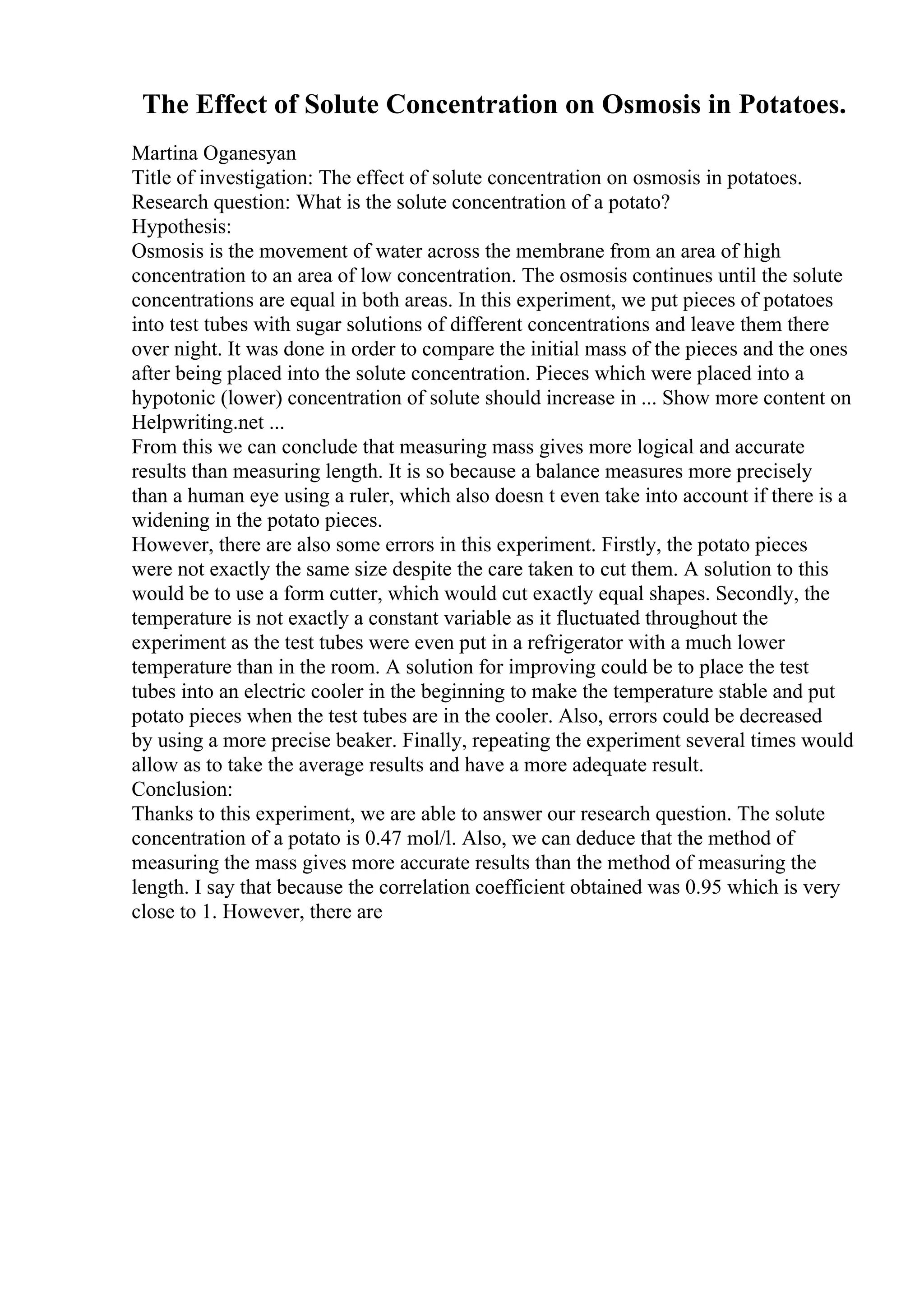 The Effect of Solute Concentration on Osmosis in Potatoes.
Martina Oganesyan
Title of investigation: The effect of solute concentration on osmosis in potatoes.
Research question: What is the solute concentration of a potato?
Hypothesis:
Osmosis is the movement of water across the membrane from an area of high
concentration to an area of low concentration. The osmosis continues until the solute
concentrations are equal in both areas. In this experiment, we put pieces of potatoes
into test tubes with sugar solutions of different concentrations and leave them there
over night. It was done in order to compare the initial mass of the pieces and the ones
after being placed into the solute concentration. Pieces which were placed into a
hypotonic (lower) concentration of solute should increase in ... Show more content on
Helpwriting.net ...
From this we can conclude that measuring mass gives more logical and accurate
results than measuring length. It is so because a balance measures more precisely
than a human eye using a ruler, which also doesn t even take into account if there is a
widening in the potato pieces.
However, there are also some errors in this experiment. Firstly, the potato pieces
were not exactly the same size despite the care taken to cut them. A solution to this
would be to use a form cutter, which would cut exactly equal shapes. Secondly, the
temperature is not exactly a constant variable as it fluctuated throughout the
experiment as the test tubes were even put in a refrigerator with a much lower
temperature than in the room. A solution for improving could be to place the test
tubes into an electric cooler in the beginning to make the temperature stable and put
potato pieces when the test tubes are in the cooler. Also, errors could be decreased
by using a more precise beaker. Finally, repeating the experiment several times would
allow as to take the average results and have a more adequate result.
Conclusion:
Thanks to this experiment, we are able to answer our research question. The solute
concentration of a potato is 0.47 mol/l. Also, we can deduce that the method of
measuring the mass gives more accurate results than the method of measuring the
length. I say that because the correlation coefficient obtained was 0.95 which is very
close to 1. However, there are
 