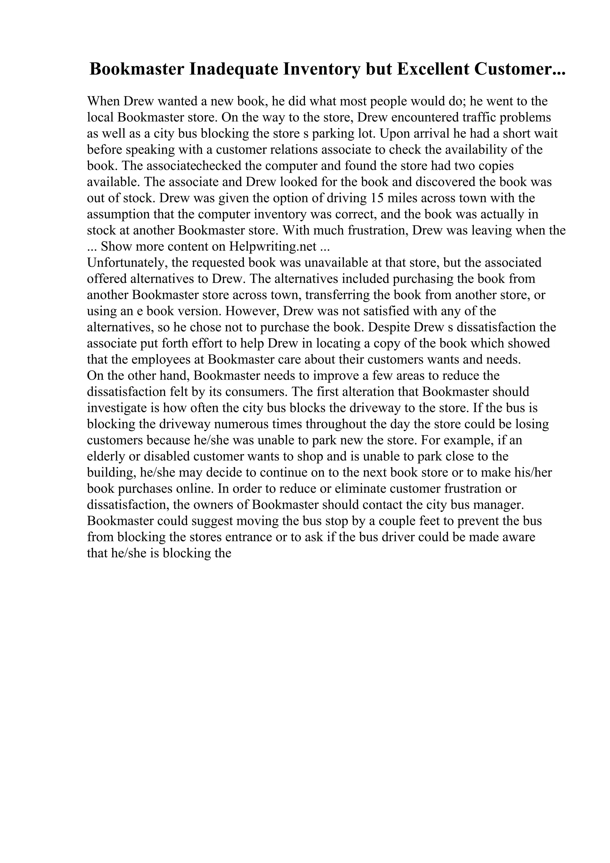 Bookmaster Inadequate Inventory but Excellent Customer...
When Drew wanted a new book, he did what most people would do; he went to the
local Bookmaster store. On the way to the store, Drew encountered traffic problems
as well as a city bus blocking the store s parking lot. Upon arrival he had a short wait
before speaking with a customer relations associate to check the availability of the
book. The associatechecked the computer and found the store had two copies
available. The associate and Drew looked for the book and discovered the book was
out of stock. Drew was given the option of driving 15 miles across town with the
assumption that the computer inventory was correct, and the book was actually in
stock at another Bookmaster store. With much frustration, Drew was leaving when the
... Show more content on Helpwriting.net ...
Unfortunately, the requested book was unavailable at that store, but the associated
offered alternatives to Drew. The alternatives included purchasing the book from
another Bookmaster store across town, transferring the book from another store, or
using an e book version. However, Drew was not satisfied with any of the
alternatives, so he chose not to purchase the book. Despite Drew s dissatisfaction the
associate put forth effort to help Drew in locating a copy of the book which showed
that the employees at Bookmaster care about their customers wants and needs.
On the other hand, Bookmaster needs to improve a few areas to reduce the
dissatisfaction felt by its consumers. The first alteration that Bookmaster should
investigate is how often the city bus blocks the driveway to the store. If the bus is
blocking the driveway numerous times throughout the day the store could be losing
customers because he/she was unable to park new the store. For example, if an
elderly or disabled customer wants to shop and is unable to park close to the
building, he/she may decide to continue on to the next book store or to make his/her
book purchases online. In order to reduce or eliminate customer frustration or
dissatisfaction, the owners of Bookmaster should contact the city bus manager.
Bookmaster could suggest moving the bus stop by a couple feet to prevent the bus
from blocking the stores entrance or to ask if the bus driver could be made aware
that he/she is blocking the
 
