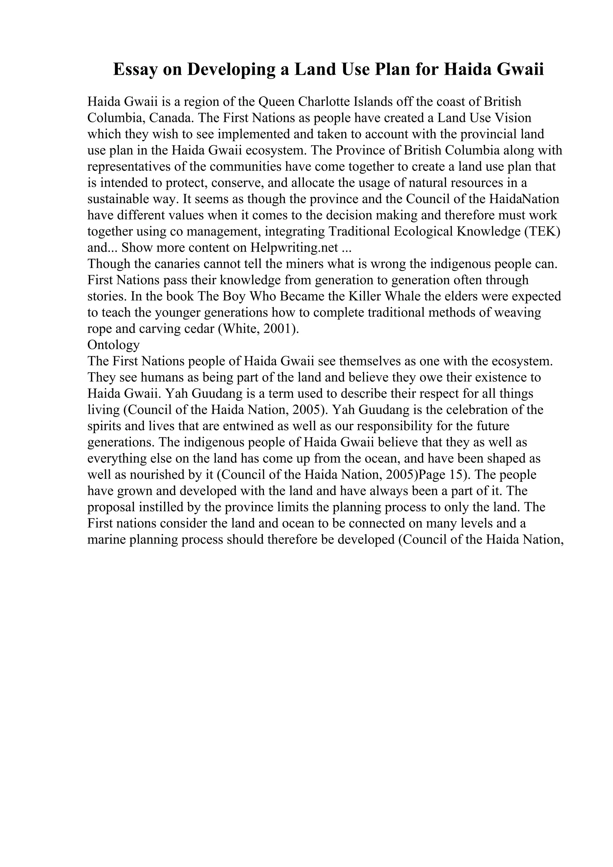 Essay on Developing a Land Use Plan for Haida Gwaii
Haida Gwaii is a region of the Queen Charlotte Islands off the coast of British
Columbia, Canada. The First Nations as people have created a Land Use Vision
which they wish to see implemented and taken to account with the provincial land
use plan in the Haida Gwaii ecosystem. The Province of British Columbia along with
representatives of the communities have come together to create a land use plan that
is intended to protect, conserve, and allocate the usage of natural resources in a
sustainable way. It seems as though the province and the Council of the HaidaNation
have different values when it comes to the decision making and therefore must work
together using co management, integrating Traditional Ecological Knowledge (TEK)
and... Show more content on Helpwriting.net ...
Though the canaries cannot tell the miners what is wrong the indigenous people can.
First Nations pass their knowledge from generation to generation often through
stories. In the book The Boy Who Became the Killer Whale the elders were expected
to teach the younger generations how to complete traditional methods of weaving
rope and carving cedar (White, 2001).
Ontology
The First Nations people of Haida Gwaii see themselves as one with the ecosystem.
They see humans as being part of the land and believe they owe their existence to
Haida Gwaii. Yah Guudang is a term used to describe their respect for all things
living (Council of the Haida Nation, 2005). Yah Guudang is the celebration of the
spirits and lives that are entwined as well as our responsibility for the future
generations. The indigenous people of Haida Gwaii believe that they as well as
everything else on the land has come up from the ocean, and have been shaped as
well as nourished by it (Council of the Haida Nation, 2005)Page 15). The people
have grown and developed with the land and have always been a part of it. The
proposal instilled by the province limits the planning process to only the land. The
First nations consider the land and ocean to be connected on many levels and a
marine planning process should therefore be developed (Council of the Haida Nation,
 