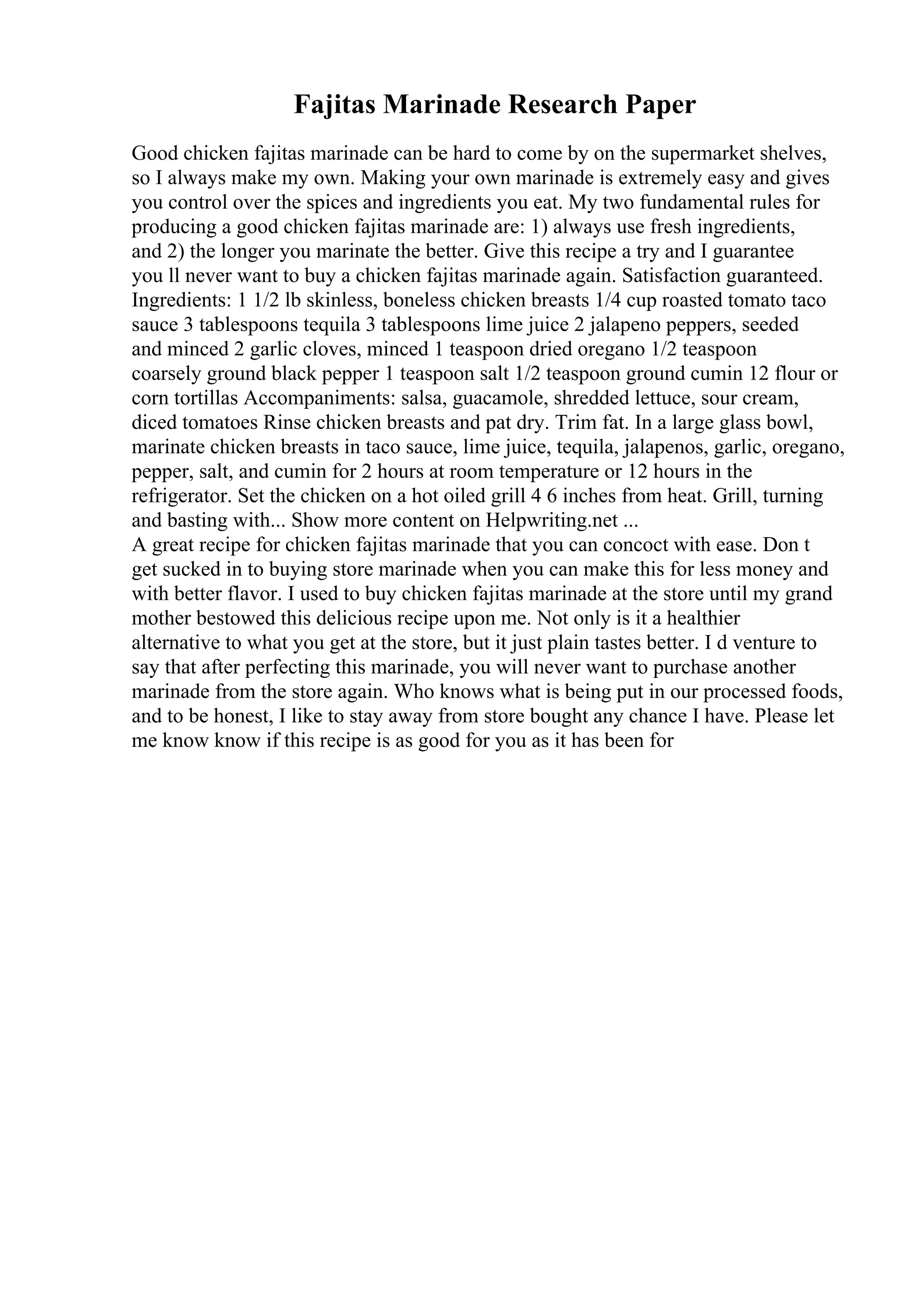 Fajitas Marinade Research Paper
Good chicken fajitas marinade can be hard to come by on the supermarket shelves,
so I always make my own. Making your own marinade is extremely easy and gives
you control over the spices and ingredients you eat. My two fundamental rules for
producing a good chicken fajitas marinade are: 1) always use fresh ingredients,
and 2) the longer you marinate the better. Give this recipe a try and I guarantee
you ll never want to buy a chicken fajitas marinade again. Satisfaction guaranteed.
Ingredients: 1 1/2 lb skinless, boneless chicken breasts 1/4 cup roasted tomato taco
sauce 3 tablespoons tequila 3 tablespoons lime juice 2 jalapeno peppers, seeded
and minced 2 garlic cloves, minced 1 teaspoon dried oregano 1/2 teaspoon
coarsely ground black pepper 1 teaspoon salt 1/2 teaspoon ground cumin 12 flour or
corn tortillas Accompaniments: salsa, guacamole, shredded lettuce, sour cream,
diced tomatoes Rinse chicken breasts and pat dry. Trim fat. In a large glass bowl,
marinate chicken breasts in taco sauce, lime juice, tequila, jalapenos, garlic, oregano,
pepper, salt, and cumin for 2 hours at room temperature or 12 hours in the
refrigerator. Set the chicken on a hot oiled grill 4 6 inches from heat. Grill, turning
and basting with... Show more content on Helpwriting.net ...
A great recipe for chicken fajitas marinade that you can concoct with ease. Don t
get sucked in to buying store marinade when you can make this for less money and
with better flavor. I used to buy chicken fajitas marinade at the store until my grand
mother bestowed this delicious recipe upon me. Not only is it a healthier
alternative to what you get at the store, but it just plain tastes better. I d venture to
say that after perfecting this marinade, you will never want to purchase another
marinade from the store again. Who knows what is being put in our processed foods,
and to be honest, I like to stay away from store bought any chance I have. Please let
me know know if this recipe is as good for you as it has been for
 