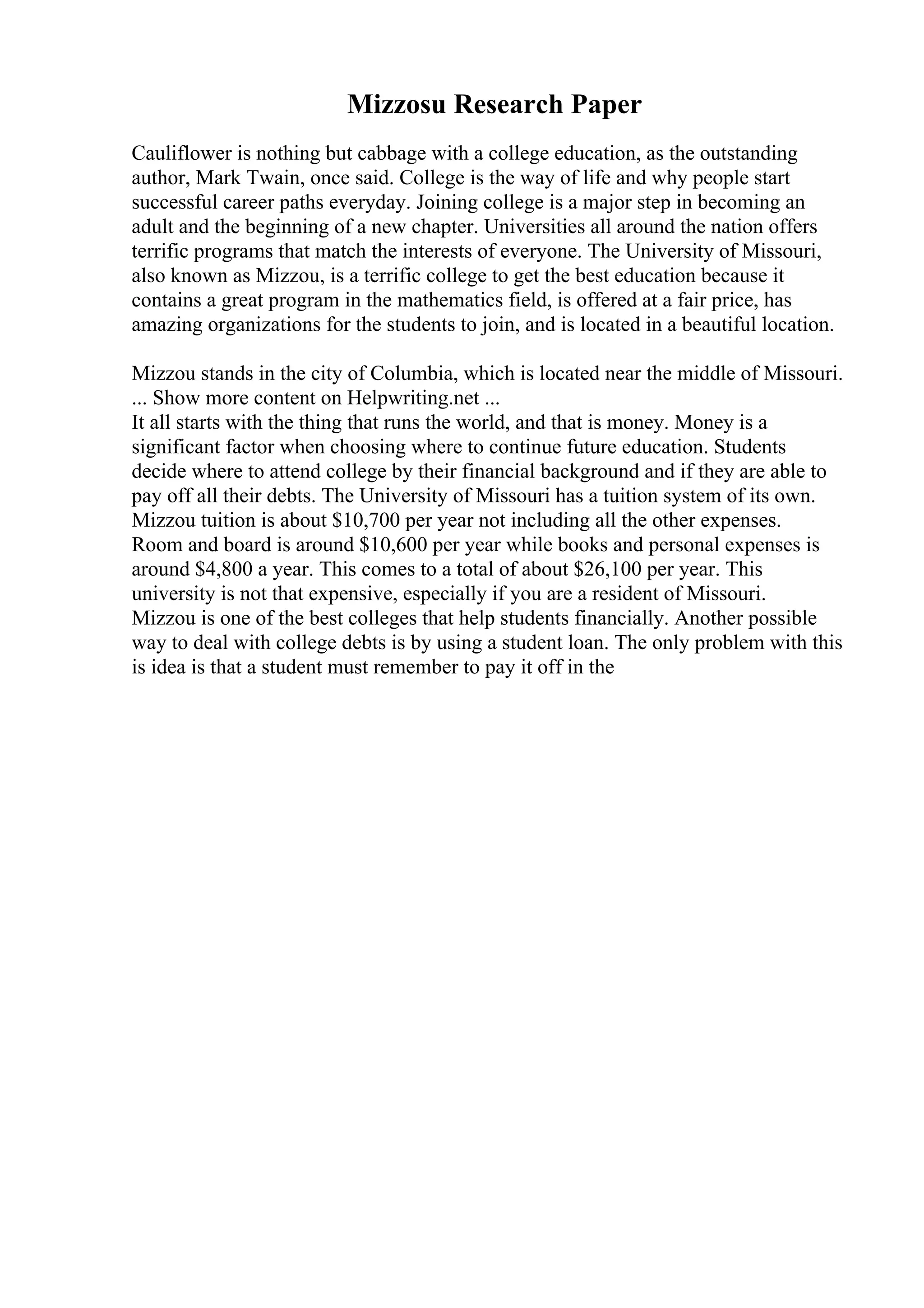 Mizzosu Research Paper
Cauliflower is nothing but cabbage with a college education, as the outstanding
author, Mark Twain, once said. College is the way of life and why people start
successful career paths everyday. Joining college is a major step in becoming an
adult and the beginning of a new chapter. Universities all around the nation offers
terrific programs that match the interests of everyone. The University of Missouri,
also known as Mizzou, is a terrific college to get the best education because it
contains a great program in the mathematics field, is offered at a fair price, has
amazing organizations for the students to join, and is located in a beautiful location.
Mizzou stands in the city of Columbia, which is located near the middle of Missouri.
... Show more content on Helpwriting.net ...
It all starts with the thing that runs the world, and that is money. Money is a
significant factor when choosing where to continue future education. Students
decide where to attend college by their financial background and if they are able to
pay off all their debts. The University of Missouri has a tuition system of its own.
Mizzou tuition is about $10,700 per year not including all the other expenses.
Room and board is around $10,600 per year while books and personal expenses is
around $4,800 a year. This comes to a total of about $26,100 per year. This
university is not that expensive, especially if you are a resident of Missouri.
Mizzou is one of the best colleges that help students financially. Another possible
way to deal with college debts is by using a student loan. The only problem with this
is idea is that a student must remember to pay it off in the
 