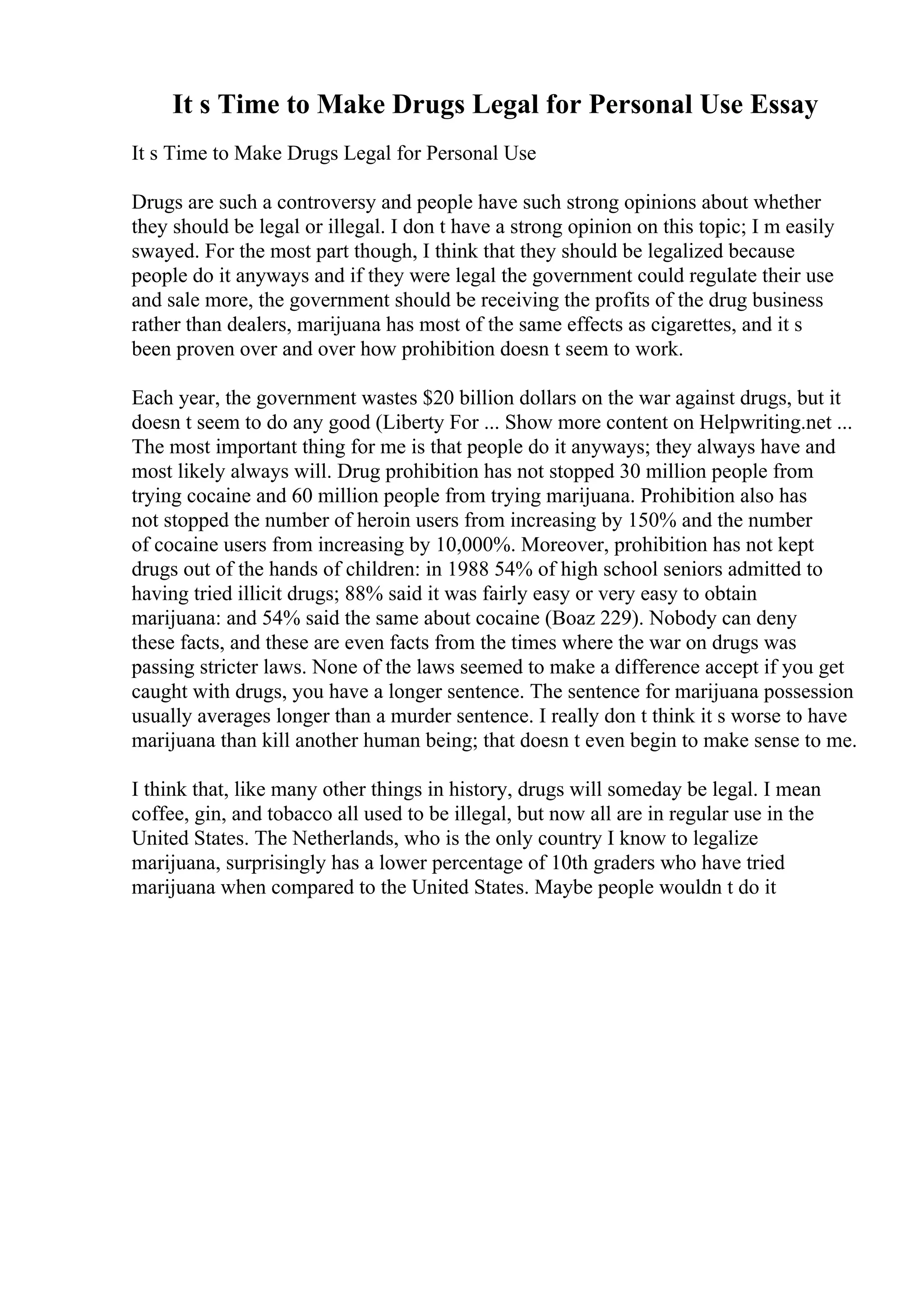 It s Time to Make Drugs Legal for Personal Use Essay
It s Time to Make Drugs Legal for Personal Use
Drugs are such a controversy and people have such strong opinions about whether
they should be legal or illegal. I don t have a strong opinion on this topic; I m easily
swayed. For the most part though, I think that they should be legalized because
people do it anyways and if they were legal the government could regulate their use
and sale more, the government should be receiving the profits of the drug business
rather than dealers, marijuana has most of the same effects as cigarettes, and it s
been proven over and over how prohibition doesn t seem to work.
Each year, the government wastes $20 billion dollars on the war against drugs, but it
doesn t seem to do any good (Liberty For ... Show more content on Helpwriting.net ...
The most important thing for me is that people do it anyways; they always have and
most likely always will. Drug prohibition has not stopped 30 million people from
trying cocaine and 60 million people from trying marijuana. Prohibition also has
not stopped the number of heroin users from increasing by 150% and the number
of cocaine users from increasing by 10,000%. Moreover, prohibition has not kept
drugs out of the hands of children: in 1988 54% of high school seniors admitted to
having tried illicit drugs; 88% said it was fairly easy or very easy to obtain
marijuana: and 54% said the same about cocaine (Boaz 229). Nobody can deny
these facts, and these are even facts from the times where the war on drugs was
passing stricter laws. None of the laws seemed to make a difference accept if you get
caught with drugs, you have a longer sentence. The sentence for marijuana possession
usually averages longer than a murder sentence. I really don t think it s worse to have
marijuana than kill another human being; that doesn t even begin to make sense to me.
I think that, like many other things in history, drugs will someday be legal. I mean
coffee, gin, and tobacco all used to be illegal, but now all are in regular use in the
United States. The Netherlands, who is the only country I know to legalize
marijuana, surprisingly has a lower percentage of 10th graders who have tried
marijuana when compared to the United States. Maybe people wouldn t do it
 
