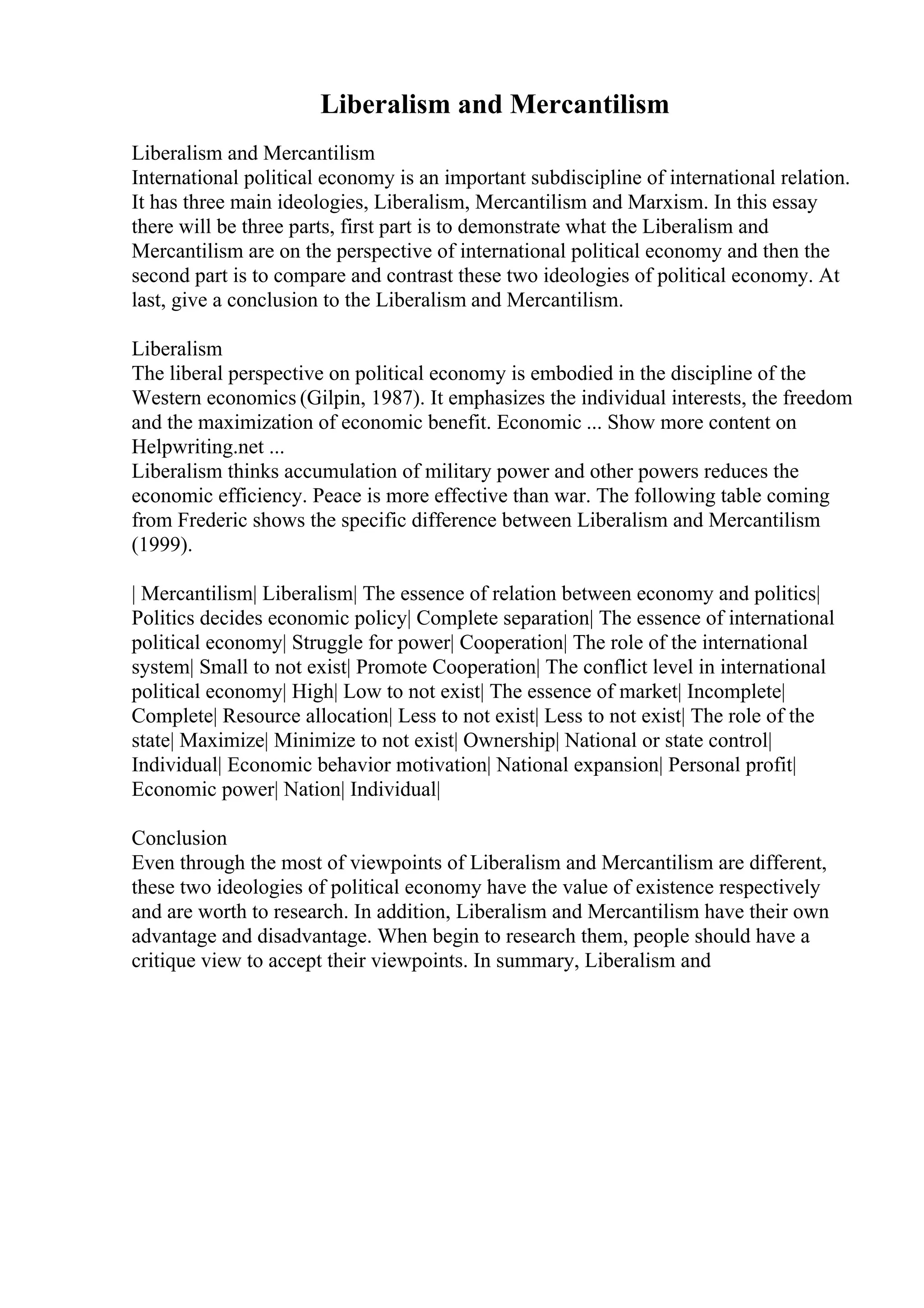 Liberalism and Mercantilism
Liberalism and Mercantilism
International political economy is an important subdiscipline of international relation.
It has three main ideologies, Liberalism, Mercantilism and Marxism. In this essay
there will be three parts, first part is to demonstrate what the Liberalism and
Mercantilism are on the perspective of international political economy and then the
second part is to compare and contrast these two ideologies of political economy. At
last, give a conclusion to the Liberalism and Mercantilism.
Liberalism
The liberal perspective on political economy is embodied in the discipline of the
Western economics (Gilpin, 1987). It emphasizes the individual interests, the freedom
and the maximization of economic benefit. Economic ... Show more content on
Helpwriting.net ...
Liberalism thinks accumulation of military power and other powers reduces the
economic efficiency. Peace is more effective than war. The following table coming
from Frederic shows the specific difference between Liberalism and Mercantilism
(1999).
| Mercantilism| Liberalism| The essence of relation between economy and politics|
Politics decides economic policy| Complete separation| The essence of international
political economy| Struggle for power| Cooperation| The role of the international
system| Small to not exist| Promote Cooperation| The conflict level in international
political economy| High| Low to not exist| The essence of market| Incomplete|
Complete| Resource allocation| Less to not exist| Less to not exist| The role of the
state| Maximize| Minimize to not exist| Ownership| National or state control|
Individual| Economic behavior motivation| National expansion| Personal profit|
Economic power| Nation| Individual|
Conclusion
Even through the most of viewpoints of Liberalism and Mercantilism are different,
these two ideologies of political economy have the value of existence respectively
and are worth to research. In addition, Liberalism and Mercantilism have their own
advantage and disadvantage. When begin to research them, people should have a
critique view to accept their viewpoints. In summary, Liberalism and
 