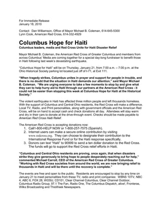 For Immediate Release
January 18, 2010

Contact: Dan Williamson, Office of Mayor Michael B. Coleman, 614-645-5300
Lynn Cook, American Red Cross, 614-332-4929


Columbus Hope for Haiti
Columbus leaders, media and Red Cross Unite for Haiti Disaster Relief

Mayor Michael B. Coleman, the American Red Cross of Greater Columbus and members from
across Columbus’ Media are coming together for a special day-long fundraiser to benefit those
in Haiti following last week’s devastating earthquake.

“Columbus Hope for Haiti” will be on Thursday, January 21, from 7:00 a.m. – 7:00 p.m. at the
Ohio Historical Society parking lot located just off of I-71, at Exit 111.

“When tragedy strikes, Columbus unites in prayer and support for people in trouble, and
there is no doubt that the situation in Haiti demands our attention,” said Mayor Michael
B. Coleman. “We are urging everyone to take a few moments to stop by and give what
they can to help hurry aid to Haiti through our partners at the American Red Cross - it
could not be easier than stopping this week at Columbus Hope for Haiti at the Historical
Society.”

The violent earthquake in Haiti has affected three million people and left thousands homeless.
With the support of Columbus and Central Ohio residents, the Red Cross will make a difference.
Local TV, Radio, and Print personalities, along with government officials and the American Red
Cross, will be on hand to accept cash and check donations all day. Attendees will stay warm
and dry in their cars to donate at the drive-through event. Checks should be made payable to
American Red Cross Haiti Relief.

The American Red Cross is accepting donations now:
   1. Call1-800-HELP NOW or 1-800-257-7575 (Spanish).
   2. Internet users can make a secure online contribution by visiting
      www.redcross.org. They can choose to designate their contribution to the
      International Response Fund or for the Haiti response specifically.
   3. Donors can text “Haiti” to 90999 to send a ten dollar donation to the Red Cross.
      The funds will go to support the Red Cross relief efforts in Haiti.

“Columbus and Central Ohio residents are proving, once again, that when disasters
strike they give generously to bring hope to people desperately reaching out for help,”
commented Michael Carroll, CEO of the American Red Cross of Greater Columbus.
“Working with Red Cross societies from around the world, we are now bringing relief to
thousands in Haiti and will be there until the recovery is complete.”

The events are free and open to the public. Residents are encouraged to stop by any time on
January 21 to meet personalities from these TV, radio and print companies: WBNS 10TV, NBC
4, ABC 6, FOX 28, WOSU, CD101, Clear Channel Columbus, Clear Channel Outdoor,
Columbus Radio Group, 97.1 The Fan, Radio One, The Columbus Dispatch, alive!, Fronteras,
Wilks Broadcasting and ThisWeek Newspapers.
 