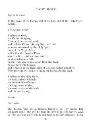 - 8 -
ROSARY PRAYERS
Sign of the Cross
In the name of the Father, and of the Son, and of the Holy Spirit.
Amen.
The Apostles’ Creed
I believe in God,
the Father almighty,
Creator of heaven and earth,
and in Jesus Christ, his only Son, our Lord,
who was conceived by the Holy Spirit,
born of the Virgin Mary,
suffered under Pontius Pilate,
was crucified, died, and was buried;
he descended into hell;
on the third day he rose again from the dead;
he ascended into heaven,
and is seated at the right hand of God the Father almighty;
from there he will come to judge the living and the dead.
I believe in the Holy Spirit,
the holy catholic Church,
the communion of saints,
the forgiveness of sins,
the resurrection of the body,
and life everlasting.
Amen.
Our Father
Our Father, who art in heaven, hallowed be Thy name; Thy
kingdom come; Thy will be done on earth as it is in heaven. Give
us this day our daily bread; and forgive us our trespasses as we
 