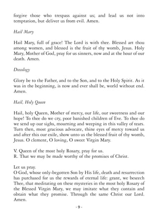 - 9 -
forgive those who trespass against us; and lead us not into
temptation, but deliver us from evil. Amen.
Hail Mary
Hail Mary, full of grace! The Lord is with thee. Blessed art thou
among women, and blessed is the fruit of thy womb, Jesus. Holy
Mary, Mother of God, pray for us sinners, now and at the hour of our
death. Amen.
Doxology
Glory be to the Father, and to the Son, and to the Holy Spirit. As it
was in the beginning, is now and ever shall be, world without end.
Amen.
Hail, Holy Queen
Hail, holy Queen, Mother of mercy, our life, our sweetness and our
hope! To thee do we cry, poor banished children of Eve. To thee do
we send up our sighs, mourning and weeping in this valley of tears.
Turn then, most gracious advocate, thine eyes of mercy toward us
and after this our exile, show unto us the blessed fruit of thy womb,
Jesus. O clement, O loving, O sweet Virgin Mary.
V. Queen of the most holy Rosary, pray for us.
R. That we may be made worthy of the promises of Christ.
Let us pray.
O God, whose only-begotten Son by His life, death and resurrection
has purchased for us the rewards of eternal life: grant, we beseech
Thee, that meditating on these mysteries in the most holy Rosary of
the Blessed Virgin Mary, we may imitate what they contain and
obtain what they promise. Through the same Christ our Lord.
Amen.
 