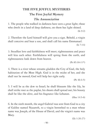 - 10 -
THE FIVE JOYFUL MYSTERIES
The First Joyful Mystery
The Annunciation
1. The people who walked in darkness have seen a great light; those
who dwelt in a land of deep darkness, on them has light shined.
(Is 9:2)
2. Therefore the Lord himself will give you a sign. Behold, a virgin
shall conceive and bear a son, and shall call his name Emmanuel.
(Is 7:14)
3. Steadfast love and faithfulness will meet; righteousness and peace
will kiss each other. Faithfulness will spring from the earth, and
righteousness look down from heaven.
(Ps 85:10-11*)
4. There is a river whose streams gladden the City of God, the holy
habitation of the Most High. God is in the midst of her, and she
shall not be moved; God will help her right early.
(Ps 46:4-5)
5. I will be as the dew to Israel; he shall blossom like the lily, he
shall strike root as the poplar, his shoots shall spread out; his beauty
shall be like the olive, and his fragrance like Lebanon.
(Hos 14:5-6)
6. In the sixth month, the angel Gabriel was sent from God to a city
of Galilee named Nazareth, to a virgin betrothed to a man whose
name was Joseph, of the House of David, and the virgin’s name was
Mary.
(Lk 1:26-27)
 