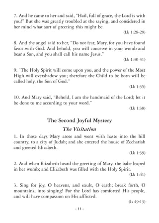 - 11 -
7. And he came to her and said, “Hail, full of grace, the Lord is with
you!” But she was greatly troubled at the saying, and considered in
her mind what sort of greeting this might be.
(Lk 1:28-29)
8. And the angel said to her, “Do not fear, Mary, for you have found
favor with God. And behold, you will conceive in your womb and
bear a Son, and you shall call his name Jesus.”
(Lk 1:30-31)
9. “The Holy Spirit will come upon you, and the power of the Most
High will overshadow you; therefore the Child to be born will be
called holy, the Son of God.”
(Lk 1:35)
10. And Mary said, “Behold, I am the handmaid of the Lord; let it
be done to me according to your word.”
(Lk 1:38)
The Second Joyful Mystery
The Visitation
1. In those days Mary arose and went with haste into the hill
country, to a city of Judah; and she entered the house of Zechariah
and greeted Elizabeth.
(Lk 1:39)
2. And when Elizabeth heard the greeting of Mary, the babe leaped
in her womb; and Elizabeth was filled with the Holy Spirit.
(Lk 1:41)
3. Sing for joy, O heavens, and exult, O earth; break forth, O
mountains, into singing! For the Lord has comforted His people,
and will have compassion on His afflicted.
(Is 49:13)
 