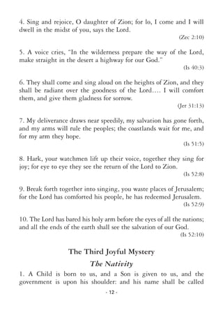 - 12 -
4. Sing and rejoice, O daughter of Zion; for lo, I come and I will
dwell in the midst of you, says the Lord.
(Zec 2:10)
5. A voice cries, “In the wilderness prepare the way of the Lord,
make straight in the desert a highway for our God.”
(Is 40:3)
6. They shall come and sing aloud on the heights of Zion, and they
shall be radiant over the goodness of the Lord…. I will comfort
them, and give them gladness for sorrow.
(Jer 31:13)
7. My deliverance draws near speedily, my salvation has gone forth,
and my arms will rule the peoples; the coastlands wait for me, and
for my arm they hope.
(Is 51:5)
8. Hark, your watchmen lift up their voice, together they sing for
joy; for eye to eye they see the return of the Lord to Zion.
(Is 52:8)
9. Break forth together into singing, you waste places of Jerusalem;
for the Lord has comforted his people, he has redeemed Jerusalem.
(Is 52:9)
10. The Lord has bared his holy arm before the eyes of all the nations;
and all the ends of the earth shall see the salvation of our God.
(Is 52:10)
The Third Joyful Mystery
The Nativity
1. A Child is born to us, and a Son is given to us, and the
government is upon his shoulder: and his name shall be called
 