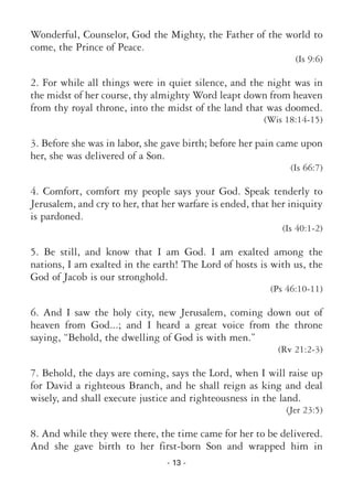 - 13 -
Wonderful, Counselor, God the Mighty, the Father of the world to
come, the Prince of Peace.
(Is 9:6)
2. For while all things were in quiet silence, and the night was in
the midst of her course, thy almighty Word leapt down from heaven
from thy royal throne, into the midst of the land that was doomed.
(Wis 18:14-15)
3. Before she was in labor, she gave birth; before her pain came upon
her, she was delivered of a Son.
(Is 66:7)
4. Comfort, comfort my people says your God. Speak tenderly to
Jerusalem, and cry to her, that her warfare is ended, that her iniquity
is pardoned.
(Is 40:1-2)
5. Be still, and know that I am God. I am exalted among the
nations, I am exalted in the earth! The Lord of hosts is with us, the
God of Jacob is our stronghold.
(Ps 46:10-11)
6. And I saw the holy city, new Jerusalem, coming down out of
heaven from God...; and I heard a great voice from the throne
saying, “Behold, the dwelling of God is with men.”
(Rv 21:2-3)
7. Behold, the days are coming, says the Lord, when I will raise up
for David a righteous Branch, and he shall reign as king and deal
wisely, and shall execute justice and righteousness in the land.
(Jer 23:5)
8. And while they were there, the time came for her to be delivered.
And she gave birth to her first-born Son and wrapped him in
 