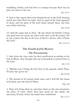 - 14 -
swaddling clothes, and laid him in a manger because there was no
place for them in the inn.
(Lk 2:6-7)
9. And in that region there were shepherds out in the field, keeping
watch over their flock by night. And an angel of the Lord appeared
to them, and the glory of the Lord shone around them, and they
were filled with fear.
(Lk 2:8-9)
10. And the angel said to them, “Be not afraid; for behold, I bring
you good news of a great joy which will come to all the people. For
to you is born this day in the City of David a Savior, who is Christ
the Lord.”
(Lk 2:10-11)
The Fourth Joyful Mystery
The Presentation
1. And when the time came for their purification according to the
Law of Moses, they brought him up to Jerusalem to present him to
the Lord.
(Lk 2:22)
2. “Behold, now I bring the first fruit of the ground, which Thou,
O Lord, hast given me.”
(Dt 26:10)
3. The desired of all nations shall come: and I will fill this house
with glory, says the Lord of Hosts.
(Hg 2:8)
4. Thou wilt bring them in, and plant them on thy own mountain;
the place, O Lord, which thou hast made for thy abode; the
sanctuary, O Lord, which thy hands have established.
(Ex 15:17)
 