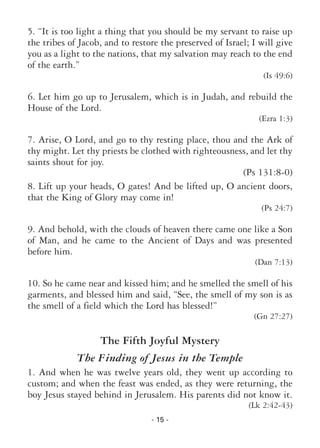 - 15 -
5. “It is too light a thing that you should be my servant to raise up
the tribes of Jacob, and to restore the preserved of Israel; I will give
you as a light to the nations, that my salvation may reach to the end
of the earth.”
(Is 49:6)
6. Let him go up to Jerusalem, which is in Judah, and rebuild the
House of the Lord.
(Ezra 1:3)
7. Arise, O Lord, and go to thy resting place, thou and the Ark of
thy might. Let thy priests be clothed with righteousness, and let thy
saints shout for joy.
(Ps 131:8-0)
8. Lift up your heads, O gates! And be lifted up, O ancient doors,
that the King of Glory may come in!
(Ps 24:7)
9. And behold, with the clouds of heaven there came one like a Son
of Man, and he came to the Ancient of Days and was presented
before him.
(Dan 7:13)
10. So he came near and kissed him; and he smelled the smell of his
garments, and blessed him and said, “See, the smell of my son is as
the smell of a field which the Lord has blessed!”
(Gn 27:27)
The Fifth Joyful Mystery
The Finding of Jesus in the Temple
1. And when he was twelve years old, they went up according to
custom; and when the feast was ended, as they were returning, the
boy Jesus stayed behind in Jerusalem. His parents did not know it.
(Lk 2:42-43)
 