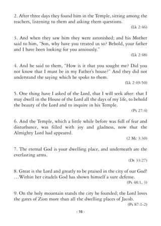 - 16 -
2. After three days they found him in the Temple, sitting among the
teachers, listening to them and asking them questions.
(Lk 2:46)
3. And when they saw him they were astonished; and his Mother
said to him, “Son, why have you treated us so? Behold, your father
and I have been looking for you anxiously.”
(Lk 2:48)
4. And he said to them, “How is it that you sought me? Did you
not know that I must be in my Father’s house?” And they did not
understand the saying which he spoke to them.
(Lk 2:49-50)
5. One thing have I asked of the Lord, that I will seek after: that I
may dwell in the House of the Lord all the days of my life, to behold
the beauty of the Lord and to inquire in his Temple.
(Ps 27:4)
6. And the Temple, which a little while before was full of fear and
disturbance, was filled with joy and gladness, now that the
Almighty Lord had appeared.
(2 Mc 3:30)
7. The eternal God is your dwelling place, and underneath are the
everlasting arms.
(Dt 33:27)
8. Great is the Lord and greatly to be praised in the city of our God!
…Within her citadels God has shown himself a sure defense.
(Ps 48:1, 3)
9. On the holy mountain stands the city he founded; the Lord loves
the gates of Zion more than all the dwelling places of Jacob.
(Ps 87:1-2)
 