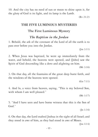 - 17 -
10. And the city has no need of sun or moon to shine upon it, for
the glory of God is its light, and its lamp is the Lamb.
(Rv 21:23
THE FIVE LUMINOUS MYSTERIES
The First Luminous Mystery
The Baptism in the Jordan
1. Behold, the ark of the covenant of the Lord of all the earth is to
pass over before you into the Jordan.
(Jos 3:11)
2. When Jesus was baptized, he went up immediately from the
water, and behold, the heavens were opened, and [John] saw the
Spirit of God descending like a dove and alighting on him.
(Mt 3:16)
3. On that day, all the fountains of the great deep burst forth, and
the windows of the heavens were opened.
(Gn 7:11)
4. And lo, a voice from heaven, saying, “This is my beloved Son,
with whom I am well pleased.”
(Mt 3:17)
5. “And I have seen and have borne witness that this is the Son of
God.”
(Jn 1:34)
6. On that day, the Lord exalted Joshua in the sight of all Israel; and
they stood in awe of him, as they had stood in awe of Moses.
(Jos 4:14)
 