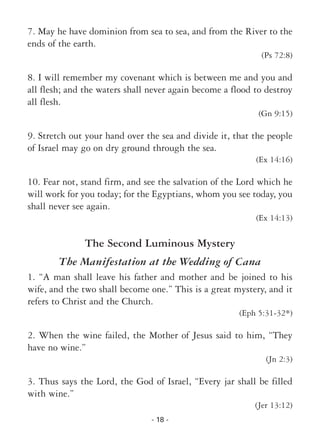 - 18 -
7. May he have dominion from sea to sea, and from the River to the
ends of the earth.
(Ps 72:8)
8. I will remember my covenant which is between me and you and
all flesh; and the waters shall never again become a flood to destroy
all flesh.
(Gn 9:15)
9. Stretch out your hand over the sea and divide it, that the people
of Israel may go on dry ground through the sea.
(Ex 14:16)
10. Fear not, stand firm, and see the salvation of the Lord which he
will work for you today; for the Egyptians, whom you see today, you
shall never see again.
(Ex 14:13)
The Second Luminous Mystery
The Manifestation at the Wedding of Cana
1. “A man shall leave his father and mother and be joined to his
wife, and the two shall become one.” This is a great mystery, and it
refers to Christ and the Church.
(Eph 5:31-32*)
2. When the wine failed, the Mother of Jesus said to him, “They
have no wine.”
(Jn 2:3)
3. Thus says the Lord, the God of Israel, “Every jar shall be filled
with wine.”
(Jer 13:12)
 