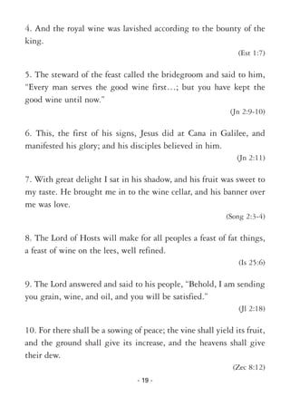 - 19 -
4. And the royal wine was lavished according to the bounty of the
king.
(Est 1:7)
5. The steward of the feast called the bridegroom and said to him,
“Every man serves the good wine first…; but you have kept the
good wine until now.”
(Jn 2:9-10)
6. This, the first of his signs, Jesus did at Cana in Galilee, and
manifested his glory; and his disciples believed in him.
(Jn 2:11)
7. With great delight I sat in his shadow, and his fruit was sweet to
my taste. He brought me in to the wine cellar, and his banner over
me was love.
(Song 2:3-4)
8. The Lord of Hosts will make for all peoples a feast of fat things,
a feast of wine on the lees, well refined.
(Is 25:6)
9. The Lord answered and said to his people, “Behold, I am sending
you grain, wine, and oil, and you will be satisfied.”
(Jl 2:18)
10. For there shall be a sowing of peace; the vine shall yield its fruit,
and the ground shall give its increase, and the heavens shall give
their dew.
(Zec 8:12)
 