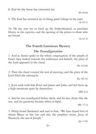 - 21 -
8. Zeal for thy house has consumed me.
(Ps 69:9)
9. The Lord has anointed me to bring good tidings to the poor.
(Is 61:1)
10. He has sent me to bind up the brokenhearted, to proclaim
liberty to the captives, and the opening of the prison to those who
are bound.
(Is 61:2)
The Fourth Luminous Mystery
The Transfiguration
1. And as Aaron spoke to the whole congregation of the people of
Israel, they looked towards the wilderness and behold, the glory of
the Lord appeared in the cloud.
(Ex 16:10)
2. Then the cloud covered the tent of meeting, and the glory of the
Lord filled the tabernacle.
(Ex 40:34)
3. Jesus took with him Peter and James and John, and led them up
a high mountain apart by themselves.
(Mk 9:2)
4. And he was transfigured before them, and his face shone like the
sun, and his garments became white as light.
(Mt 17:2)
5. Philip found Nathaniel and said to him, “We have found him of
whom Moses in the law and also the prophets wrote, Jesus of
Nazareth, the son of Joseph.”
(Jn 1:45)
 
