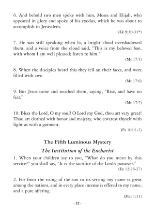 - 22 -
6. And behold two men spoke with him, Moses and Elijah, who
appeared in glory and spoke of his exodus, which he was about to
accomplish in Jerusalem.
(Lk 9:30-31*)
7. He was still speaking when lo, a bright cloud overshadowed
them, and a voice from the cloud said, “This is my beloved Son,
with whom I am well pleased; listen to him.”
(Mt 17:5)
8. When the disciples heard this they fell on their faces, and were
filled with awe.
(Mt 17:6)
9. But Jesus came and touched them, saying, “Rise, and have no
fear.”
(Mt 17:7)
10. Bless the Lord, O my soul! O Lord my God, thou art very great!
Thou art clothed with honor and majesty, who coverest thyself with
light as with a garment.
(Ps 104:1-2)
The Fifth Luminous Mystery
The Institution of the Eucharist
1. When your children say to you, “What do you mean by this
service?” you shall say, “It is the sacrifice of the Lord’s passover.”
(Ex 12:26-27)
2. For from the rising of the sun to its setting my name is great
among the nations, and in every place incense is offered to my name,
and a pure offering.
(Mal 1:11)
 