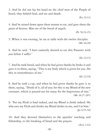 - 23 -
3. And he did not lay his hand on the chief men of the People of
Israel; they beheld God, and ate and drank.
(Ex 24:11)
4. And he rained down upon them manna to eat, and gave them the
grain of heaven. Man ate of the bread of angels.
(Ps 78:24-25)
5. When it was evening, he sat at table with the twelve disciples.
(Mt 26:20)
6. And he said, “I have earnestly desired to eat this Passover with
you before I suffer.”
(Lk 22:15)
7. And he took bread, and when he had given thanks he broke it and
gave it to them, saying, “This is my body which is given for you. Do
this in remembrance of me.”
(Lk 22:19)
8. And he took a cup, and when he had given thanks he gave it to
them, saying, “Drink of it, all of you; for this is my Blood of the new
covenant, which is poured out for many for the forgiveness of sins.”
(Mt 26:27-28*)
9. “For my Flesh is food indeed, and my Blood is drink indeed. He
who eats my Flesh and drinks my Blood abides in me, and I in him.”
(Jn 6:55-56)
10. And they devoted themselves to the apostles’ teaching and
fellowship, to the breaking of bread and the prayers.
(Acts 2:42)
 