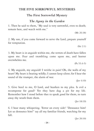 - 24 -
THE FIVE SORROWFUL MYSTERIES
The First Sorrowful Mystery
The Agony in the Garden
1. Then he said to them, “My soul is very sorrowful, even to death;
remain here, and watch with me.”
(Mt 26:38)
2. My son, if you come forward to serve the Lord, prepare yourself
for temptation.
(Sir 2:1)
3. My heart is in anguish within me, the terrors of death have fallen
upon me. Fear and trembling come upon me, and horror
overwhelms me.
(Ps 55:4-5)
4. My anguish, my anguish! I writhe in pain! Oh, the walls of my
heart! My heart is beating wildly; I cannot keep silent; for I hear the
sound of the trumpet, the alarm of war.
(Jer 4:19)
5. Give heed to me, O Lord, and hearken to my plea. Is evil a
recompense for good? Yet they have dug a pit for my life.
Remember how I stood before thee to speak good for them, to turn
away thy wrath from them.
(Jer 18:19)
6. I hear many whispering. Terror on every side! “Denounce him!
Let us denounce him!” say all my familiar friends, watching for my
fall.
(Jer 20:10)
 
