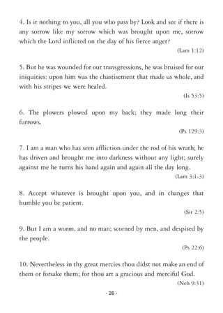 - 26 -
4. Is it nothing to you, all you who pass by? Look and see if there is
any sorrow like my sorrow which was brought upon me, sorrow
which the Lord inflicted on the day of his fierce anger?
(Lam 1:12)
5. But he was wounded for our transgressions, he was bruised for our
iniquities: upon him was the chastisement that made us whole, and
with his stripes we were healed.
(Is 53:5)
6. The plowers plowed upon my back; they made long their
furrows.
(Ps 129:3)
7. I am a man who has seen affliction under the rod of his wrath; he
has driven and brought me into darkness without any light; surely
against me he turns his hand again and again all the day long.
(Lam 3:1-3)
8. Accept whatever is brought upon you, and in changes that
humble you be patient.
(Sir 2:5)
9. But I am a worm, and no man; scorned by men, and despised by
the people.
(Ps 22:6)
10. Nevertheless in thy great mercies thou didst not make an end of
them or forsake them; for thou art a gracious and merciful God.
(Neh 9:31)
 