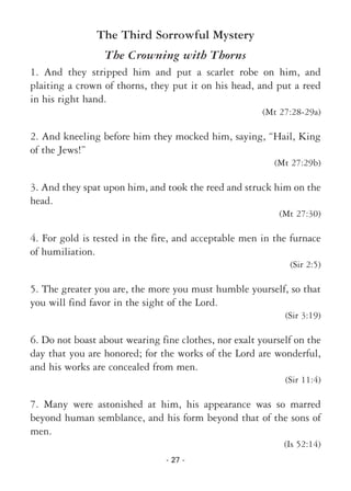 - 27 -
The Third Sorrowful Mystery
The Crowning with Thorns
1. And they stripped him and put a scarlet robe on him, and
plaiting a crown of thorns, they put it on his head, and put a reed
in his right hand.
(Mt 27:28-29a)
2. And kneeling before him they mocked him, saying, “Hail, King
of the Jews!”
(Mt 27:29b)
3. And they spat upon him, and took the reed and struck him on the
head.
(Mt 27:30)
4. For gold is tested in the fire, and acceptable men in the furnace
of humiliation.
(Sir 2:5)
5. The greater you are, the more you must humble yourself, so that
you will find favor in the sight of the Lord.
(Sir 3:19)
6. Do not boast about wearing fine clothes, nor exalt yourself on the
day that you are honored; for the works of the Lord are wonderful,
and his works are concealed from men.
(Sir 11:4)
7. Many were astonished at him, his appearance was so marred
beyond human semblance, and his form beyond that of the sons of
men.
(Is 52:14)
 