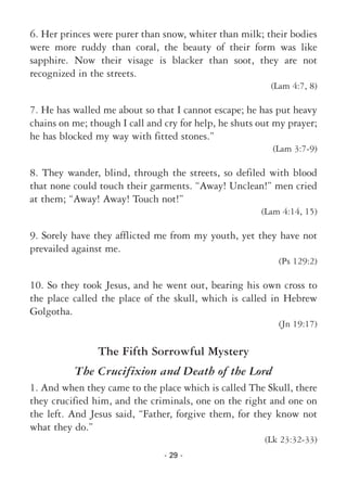 - 29 -
6. Her princes were purer than snow, whiter than milk; their bodies
were more ruddy than coral, the beauty of their form was like
sapphire. Now their visage is blacker than soot, they are not
recognized in the streets.
(Lam 4:7, 8)
7. He has walled me about so that I cannot escape; he has put heavy
chains on me; though I call and cry for help, he shuts out my prayer;
he has blocked my way with fitted stones.”
(Lam 3:7-9)
8. They wander, blind, through the streets, so defiled with blood
that none could touch their garments. “Away! Unclean!” men cried
at them; “Away! Away! Touch not!”
(Lam 4:14, 15)
9. Sorely have they afflicted me from my youth, yet they have not
prevailed against me.
(Ps 129:2)
10. So they took Jesus, and he went out, bearing his own cross to
the place called the place of the skull, which is called in Hebrew
Golgotha.
(Jn 19:17)
The Fifth Sorrowful Mystery
The Crucifixion and Death of the Lord
1. And when they came to the place which is called The Skull, there
they crucified him, and the criminals, one on the right and one on
the left. And Jesus said, “Father, forgive them, for they know not
what they do.”
(Lk 23:32-33)
 