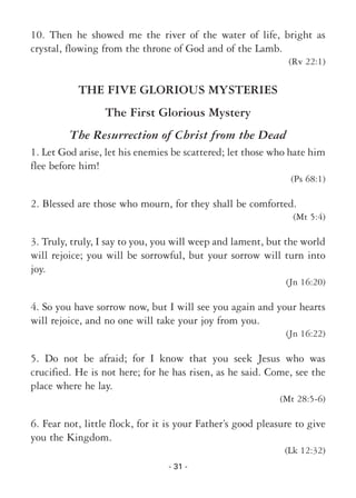 - 31 -
10. Then he showed me the river of the water of life, bright as
crystal, flowing from the throne of God and of the Lamb.
(Rv 22:1)
THE FIVE GLORIOUS MYSTERIES
The First Glorious Mystery
The Resurrection of Christ from the Dead
1. Let God arise, let his enemies be scattered; let those who hate him
flee before him!
(Ps 68:1)
2. Blessed are those who mourn, for they shall be comforted.
(Mt 5:4)
3. Truly, truly, I say to you, you will weep and lament, but the world
will rejoice; you will be sorrowful, but your sorrow will turn into
joy.
(Jn 16:20)
4. So you have sorrow now, but I will see you again and your hearts
will rejoice, and no one will take your joy from you.
(Jn 16:22)
5. Do not be afraid; for I know that you seek Jesus who was
crucified. He is not here; for he has risen, as he said. Come, see the
place where he lay.
(Mt 28:5-6)
6. Fear not, little flock, for it is your Father’s good pleasure to give
you the Kingdom.
(Lk 12:32)
 
