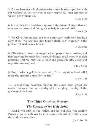 - 33 -
5. For we have not a high priest who is unable to sympathize with
our weaknesses, but one who in every respect has been tempted as
we are, yet without sin.
(Heb 4:15)
6. Let us then with confidence approach the throne of grace, that we
may receive mercy and find grace to help in time of need.
(Heb 4:16)
7. For Christ has entered, not into a sanctuary made with hands, a
copy of the true one, but into heaven itself, now to appear in the
presence of God on our behalf.
(Heb 9:24)
8. [Therefore] I urge that supplications, prayers, intercessions, and
thanksgivings be made for all men, for kings and all who are in high
positions, that we may lead a quiet and peaceable life, godly and
respectful in every way.
(1 Tim 2:1-2)
9. But to what angel has he ever said, “Sit at my right hand, till I
make thy enemies a stool for thy feet.”
(Heb 1:13)
10. Behold King Solomon, wearing the crown with which his
mother crowned him, on the day of his wedding, the day of the
gladness of his heart.
(Song 3:11)
The Third Glorious Mystery
The Descent of the Holy Spirit
1. And I will pray to the Father, and he will give you another
Paraclete, to be with you for ever, even the Spirit of Truth, whom
the world cannot receive.
(Jn 14:16-17)
 