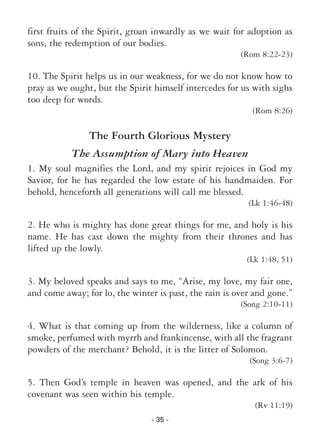 - 35 -
first fruits of the Spirit, groan inwardly as we wait for adoption as
sons, the redemption of our bodies.
(Rom 8:22-23)
10. The Spirit helps us in our weakness, for we do not know how to
pray as we ought, but the Spirit himself intercedes for us with sighs
too deep for words.
(Rom 8:26)
The Fourth Glorious Mystery
The Assumption of Mary into Heaven
1. My soul magnifies the Lord, and my spirit rejoices in God my
Savior, for he has regarded the low estate of his handmaiden. For
behold, henceforth all generations will call me blessed.
(Lk 1:46-48)
2. He who is mighty has done great things for me, and holy is his
name. He has cast down the mighty from their thrones and has
lifted up the lowly.
(Lk 1:48, 51)
3. My beloved speaks and says to me, “Arise, my love, my fair one,
and come away; for lo, the winter is past, the rain is over and gone.”
(Song 2:10-11)
4. What is that coming up from the wilderness, like a column of
smoke, perfumed with myrrh and frankincense, with all the fragrant
powders of the merchant? Behold, it is the litter of Solomon.
(Song 3:6-7)
5. Then God’s temple in heaven was opened, and the ark of his
covenant was seen within his temple.
(Rv 11:19)
 