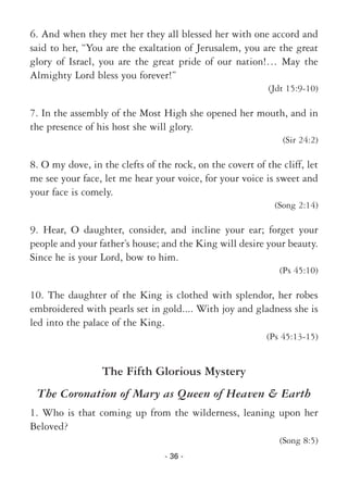 - 36 -
6. And when they met her they all blessed her with one accord and
said to her, “You are the exaltation of Jerusalem, you are the great
glory of Israel, you are the great pride of our nation!… May the
Almighty Lord bless you forever!”
(Jdt 15:9-10)
7. In the assembly of the Most High she opened her mouth, and in
the presence of his host she will glory.
(Sir 24:2)
8. O my dove, in the clefts of the rock, on the covert of the cliff, let
me see your face, let me hear your voice, for your voice is sweet and
your face is comely.
(Song 2:14)
9. Hear, O daughter, consider, and incline your ear; forget your
people and your father’s house; and the King will desire your beauty.
Since he is your Lord, bow to him.
(Ps 45:10)
10. The daughter of the King is clothed with splendor, her robes
embroidered with pearls set in gold.... With joy and gladness she is
led into the palace of the King.
(Ps 45:13-15)
The Fifth Glorious Mystery
The Coronation of Mary as Queen of Heaven & Earth
1. Who is that coming up from the wilderness, leaning upon her
Beloved?
(Song 8:5)
 
