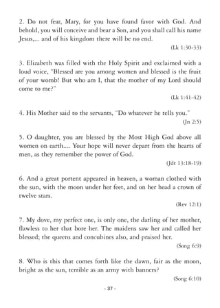 - 37 -
2. Do not fear, Mary, for you have found favor with God. And
behold, you will conceive and bear a Son, and you shall call his name
Jesus,... and of his kingdom there will be no end.
(Lk 1:30-33)
3. Elizabeth was filled with the Holy Spirit and exclaimed with a
loud voice, “Blessed are you among women and blessed is the fruit
of your womb! But who am I, that the mother of my Lord should
come to me?”
(Lk 1:41-42)
4. His Mother said to the servants, “Do whatever he tells you.”
(Jn 2:5)
5. O daughter, you are blessed by the Most High God above all
women on earth.... Your hope will never depart from the hearts of
men, as they remember the power of God.
(Jdt 13:18-19)
6. And a great portent appeared in heaven, a woman clothed with
the sun, with the moon under her feet, and on her head a crown of
twelve stars.
(Rev 12:1)
7. My dove, my perfect one, is only one, the darling of her mother,
flawless to her that bore her. The maidens saw her and called her
blessed; the queens and concubines also, and praised her.
(Song 6:9)
8. Who is this that comes forth like the dawn, fair as the moon,
bright as the sun, terrible as an army with banners?
(Song 6:10)
 