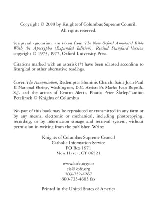 Copyright © 2008 by Knights of Columbus Supreme Council.
All rights reserved.
Scriptural quotations are taken from The New Oxford Annotated Bible
With the Apocrypha (Expanded Edition), Revised Standard Version
copyright © 1973, 1977, Oxford University Press.
Citations marked with an asterisk (*) have been adapted according to
liturgical or other alternative readings.
Cover: The Annunciation, Redemptor Hominis Church, Saint John Paul
II National Shrine, Washington, D.C. Artist: Fr. Marko Ivan Rupnik,
S.J. and the artists of Centro Aletti. Photo: Peter Škrlep/Tamino
Petelinsek © Knights of Columbus
No part of this book may be reproduced or transmitted in any form or
by any means, electronic or mechanical, including photocopying,
recording, or by information storage and retrieval system, without
permission in writing from the publisher. Write:
Knights of Columbus Supreme Council
Catholic Information Service
PO Box 1971
New Haven, CT 06521
www.kofc.org/cis
cis@kofc.org
203-752-4267
800-735-4605 fax
Printed in the United States of America
 