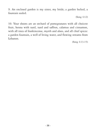 - 38 -
9. An enclosed garden is my sister, my bride; a garden locked, a
fountain sealed.
(Song 4:12)
10. Your shoots are an orchard of pomegranates with all choicest
fruit, henna with nard, nard and saffron, calamus and cinnamon,
with all trees of frankincense, myrrh and aloes, and all chief spices:
a garden fountain, a well of living water, and flowing streams from
Lebanon.
(Song 4:13-15)
 