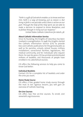 “The family as domestic church is central to the work of the new
evangelization and to the future sustainability of our parishes.”
~ Supreme Knight Carl Anderson
“Faith is a gift of God which enables us to know and love
Him. Faith is a way of knowing, just as reason is. But
living in faith is not possible unless there is action on our
part. Through the help of the Holy Spirit, we are able to
make a decision to respond to divine Revelation, and
to follow through in living out our response.”
United States Catholic Catechism for Adults, 38.
About Catholic Information Service
Since its founding, the Knights of Columbus has been
involved in evangelization. In 1948, the Knights started
the Catholic Information Service (CIS) to provide
low-cost Catholic publications for the general public as
well as for parishes, schools, retreat houses, military
installations, correctional facilities, legislatures, the
medical community, and for individuals who request
them.For over 60 years,CIS has printed and distributed
millions of booklets, and thousands of people have
enrolled in its catechetical courses.
CIS offers the following services to help you come to
know God better:
Individual Booklets
Contact CIS for a complete list of booklets and order
the ones you want.
Home Study Course
CIS offers a free, graded home study course through
the mail. In ten rigorous lessons, you will gain an
overview of Catholic teaching.
On-Line Courses
CIS offers two free on-line courses. To enroll, visit
www.kofc.org/ciscourses.
 