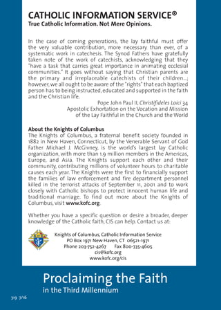 319 7/16
BUILDING THE DOMESTIC CHURCH Series
A scriptural rosary
for the family
CATHOLIC INFORMATION SERVICE®
True Catholic Information. Not Mere Opinions.
In the case of coming generations, the lay faithful must offer
the very valuable contribution, more necessary than ever, of a
systematic work in catechesis. The Synod Fathers have gratefully
taken note of the work of catechists, acknowledging that they
"have a task that carries great importance in animating ecclesial
communities.” It goes without saying that Christian parents are
the primary and irreplaceable catechists of their children…;
however,we all ought to be aware of the "rights" that each baptized
person has to being instructed,educated and supported in the faith
and the Christian life.
Pope John Paul II, Christifideles Laici 34
Apostolic Exhortation on the Vocation and Mission
of the Lay Faithful in the Church and the World
About the Knights of Columbus
The Knights of Columbus, a fraternal benefit society founded in
1882 in New Haven, Connecticut, by the Venerable Servant of God
Father Michael J. McGivney, is the world’s largest lay Catholic
organization, with more than 1.9 million members in the Americas,
Europe, and Asia. The Knights support each other and their
community, contributing millions of volunteer hours to charitable
causes each year. The Knights were the first to financially support
the families of law enforcement and fire department personnel
killed in the terrorist attacks of September 11, 2001 and to work
closely with Catholic bishops to protect innocent human life and
traditional marriage. To find out more about the Knights of
Columbus, visit www.kofc.org.
Whether you have a specific question or desire a broader, deeper
knowledge of the Catholic faith, CIS can help. Contact us at:
Knights of Columbus, Catholic Information Service
PO Box 1971 New Haven, CT 06521-1971
Phone 203-752-4267 Fax 800-735-4605
cis@kofc.org
www.kofc.org/cis
Proclaiming the Faith
in the Third Millennium
 