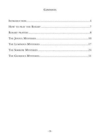 - 3 -
CONTENTS
INTRODUCTION...................................................................................4
HOW TO PRAY THE ROSARY ................................................................7
ROSARY PRAYERS ................................................................................8
THE JOYFUL MYSTERIES ....................................................................10
THE LUMINOUS MYSTERIES ...............................................................17
THE SORROW MYSTERIES..................................................................24
THE GLORIOUS MYSTERIES................................................................31
 