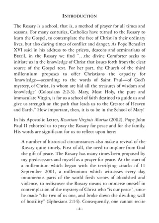 - 4 -
INTRODUCTION
The Rosary is a school, that is, a method of prayer for all times and
seasons. For many centuries, Catholics have turned to the Rosary to
learn the Gospel, to contemplate the face of Christ in their ordinary
lives, but also during times of conflict and danger. As Pope Benedict
XVI said in his address to the priests, deacons and seminarians of
Brazil, in the Rosary we find “…the divine Comforter seeks to
initiate us in the knowledge of Christ that issues forth from the clear
source of the Gospel text. For her part, the Church of the third
millennium proposes to offer Christians the capacity for
‘knowledge—according to the words of Saint Paul—of God’s
mystery, of Christ, in whom are hid all the treasures of wisdom and
knowledge’ (Colossians 2:2-3). Mary, Most Holy, the pure and
immaculate Virgin, is for us a school of faith destined to guide us and
give us strength on the path that leads us to the Creator of Heaven
and Earth.” How important, then, it is to be in the School of Mary!
In his Apostolic Letter, Rosarium Virginis Mariae (2002), Pope John
Paul II exhorted us to pray the Rosary for peace and for the family.
His words are significant for us to reflect upon here:
A number of historical circumstances also make a revival of the
Rosary quite timely. First of all, the need to implore from God
the gift of peace. The Rosary has many times been proposed by
my predecessors and myself as a prayer for peace. At the start of
a millennium which began with the terrifying attacks of 11
September 2001, a millennium which witnesses every day
innumerous parts of the world fresh scenes of bloodshed and
violence, to rediscover the Rosary means to immerse oneself in
contemplation of the mystery of Christ who “is our peace”, since
he made “the two of us one, and broke down the dividing wall
of hostility” (Ephesians 2:14). Consequently, one cannot recite
 