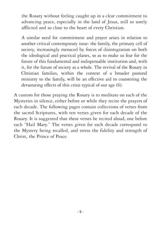 - 5 -
the Rosary without feeling caught up in a clear commitment to
advancing peace, especially in the land of Jesus, still so sorely
afflicted and so close to the heart of every Christian.
A similar need for commitment and prayer arises in relation to
another critical contemporary issue: the family, the primary cell of
society, increasingly menaced by forces of disintegration on both
the ideological and practical planes, so as to make us fear for the
future of this fundamental and indispensable institution and, with
it, for the future of society as a whole. The revival of the Rosary in
Christian families, within the context of a broader pastoral
ministry to the family, will be an effective aid to countering the
devastating effects of this crisis typical of our age (6).
A custom for those praying the Rosary is to meditate on each of the
Mysteries in silence, either before or while they recite the prayers of
each decade. The following pages contain collections of verses from
the sacred Scriptures, with ten verses given for each decade of the
Rosary. It is suggested that these verses be recited aloud, one before
each “Hail Mary.” The verses given for each decade correspond to
the Mystery being recalled, and stress the fidelity and strength of
Christ, the Prince of Peace.
 