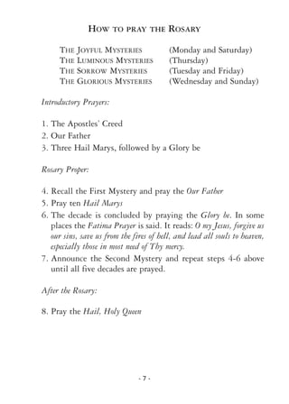 - 7 -
HOW TO PRAY THE ROSARY
THE JOYFUL MYSTERIES (Monday and Saturday)
THE LUMINOUS MYSTERIES (Thursday)
THE SORROW MYSTERIES (Tuesday and Friday)
THE GLORIOUS MYSTERIES (Wednesday and Sunday)
Introductory Prayers:
1. The Apostles’ Creed
2. Our Father
3. Three Hail Marys, followed by a Glory be
Rosary Proper:
4. Recall the First Mystery and pray the Our Father
5. Pray ten Hail Marys
6. The decade is concluded by praying the Glory be. In some
places the Fatima Prayer is said. It reads: O my Jesus, forgive us
our sins, save us from the fires of hell, and lead all souls to heaven,
especially those in most need of Thy mercy.
7. Announce the Second Mystery and repeat steps 4-6 above
until all five decades are prayed.
After the Rosary:
8. Pray the Hail, Holy Queen
 