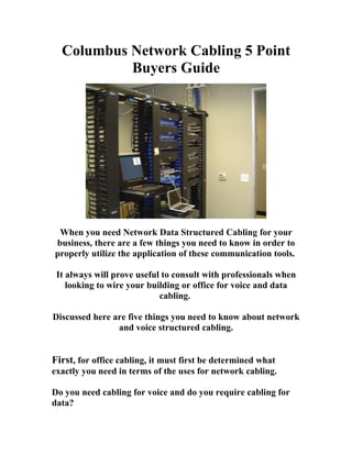 Columbus Network Cabling 5 Point
           Buyers Guide




 When you need Network Data Structured Cabling for your
business, there are a few things you need to know in order to
properly utilize the application of these communication tools.

 It always will prove useful to consult with professionals when
    looking to wire your building or office for voice and data
                            cabling.

Discussed here are five things you need to know about network
                and voice structured cabling.


First, for office cabling, it must first be determined what
exactly you need in terms of the uses for network cabling.

Do you need cabling for voice and do you require cabling for
data?
 