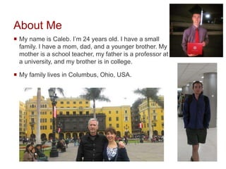About Me
 My name is Caleb. I’m 24 years old. I have a small
family. I have a mom, dad, and a younger brother. My
mother is a school teacher, my father is a professor at
a university, and my brother is in college.
 My family lives in Columbus, Ohio, USA.
 