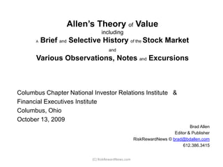 Allen’s Theory of ValueincludingABrief andSelective Historyof the Stock MarketandVarious Observations, Notes and Excursions Columbus Chapters  National Investor Relations Institute    & Financial Executives Institute Columbus, Ohio October 13, 2009 Brad Allen 				Editor & Publisher 				RiskRewardNews ©  brad@bdallen.com 612.386.3415 (C) RiskRewardNews.com 