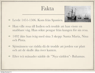 Fakta
Levde 1451-1506. Kom från Spanien.
Han ville resa till Indien och trodde att han visste en
snabbare väg. Han sökte pengar från kungen för sin resa.
1492 åkte han iväg med sina 3 skepp: Santa Maria, Nina
och Pinta.
Sjömännen var rädda då de trodde att jorden var platt
och att de skulle åka över kanten.
Efter två månader nådde de ”Nya världen”- Bahamas.
söndag 25 januari 15
 