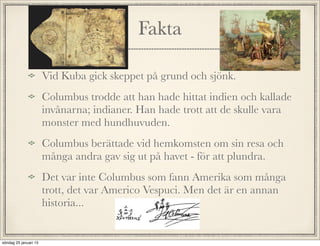 Fakta
Vid Kuba gick skeppet på grund och sjönk.
Columbus trodde att han hade hittat indien och kallade
invånarna; indianer. Han hade trott att de skulle vara
monster med hundhuvuden.
Columbus berättade vid hemkomsten om sin resa och
många andra gav sig ut på havet - för att plundra.
Det var inte Columbus som fann Amerika som många
trott, det var Americo Vespuci. Men det är en annan
historia...
söndag 25 januari 15
 