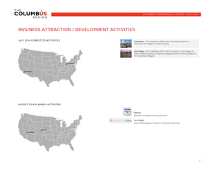 BUSINESS ATTRACTION | DEVELOPMENT ACTIVITIES
JULY 2014 COMPLETED ACTIVITIES
AUGUST 2014 PLANNED ACTIVITIES
Denver
Walmart US Manufacturing Summit
Las Vegas
SelectUSA Apparel Industry Investment Meeting
3
COLUMBUS 2020 MONTHLY UPDATE | JULY 2014
Columbus: The Columbus 2020 team hosted journalists to
showcase the Region's retail industry.
San Diego: The Columbus 2020 team traveled to San Diego to
hold a meeting with a company engaged with an active project in
the Columbus Region.
 