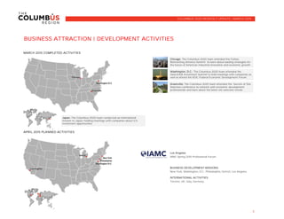 BUSINESS ATTRACTION | DEVELOPMENT ACTIVITIES
MARCH 2015 COMPLETED ACTIVITIES
APRIL 2015 PLANNED ACTIVITIES
Columbus
Los Angeles
IAMC Spring 2015 Professional Forum
BUSINESS DEVELOPMENT MISSIONS:
New York, Washington, D.C., Philadelphia, Detroit, Los Angeles
INTERNATIONAL ACTIVITIES:
Toronto, UK, Italy, Germany
3
COLUMBUS 2020 MONTHLY UPDATE | MARCH 2015
Chicago: The Columbus 2020 team attended the Forbes
Reinventing America Summit to learn about leading strategies for
the future of American industrial innovation and economic growth.
Japan: The Columbus 2020 team conducted an international
mission to Japan, holding meetings with companies about U.S.
investment opportunites.
Washington, D.C.: The Columbus 2020 team attended the
SelectUSA Investment Summit to hold meetings with companies as
well as attend the IEDC Federal Economic Development Forum.
Greenville: The Columbus 2020 team attended the Secrets of Site
Selection conference to network with economic development
professionals and learn about the latest site selection trends.
 